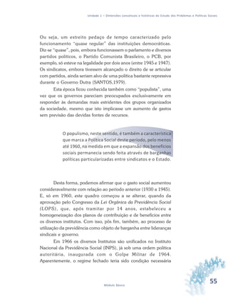 55Módulo Básico
Unidade 1 – Dimensões conceituais e históricas do Estudo dos Problemas e Políticas Sociais
Ou seja, um estreito pedaço de tempo caracterizado pelo
funcionamento “quase regular” das instituições democráticas.
Diz-se “quase”, pois, embora funcionassem o parlamento e diversos
partidos políticos, o Partido Comunista Brasileiro, o PCB, por
exemplo, só esteve na legalidade por dois anos (entre 1945 e 1947).
Os sindicatos, embora tivessem alcançado o direito de se articular
com partidos, ainda seriam alvo de uma política bastante repressiva
durante o Governo Dutra (SANTOS,1979).
Esta época ficou conhecida também como “populista”, uma
vez que os governos pareciam preocupados exclusivamente em
responder às demandas mais estridentes dos grupos organizados
da sociedade, mesmo que isto implicasse um aumento de gastos
sem previsão das devidas fontes de recursos.
O populismo, neste sentido, é também a característica
que marca a Política Social deste período, pelo menos
até 1960, na medida em que a expansão dos benefícios
sociais permanecia sendo feita através de barganhas
políticas particularizadas entre sindicatos e o Estado.
Desta forma, podemos afirmar que o gasto social aumentou
consideravelmente com relação ao período anterior (1930 a 1945).
E, só em 1960, este quadro começou a se alterar, quando da
aprovação pelo Congresso da Lei Orgânica da Previdência Social
(LOPS), que, após tramitar por 14 anos, estabeleceu a
homogeneização dos planos de contribuição e de benefícios entre
os diversos institutos. Com isso, pôs fim, também, ao processo de
utilização da previdência como objeto de barganha entre lideranças
sindicais e governo.
Em 1966 os diversos Institutos são unificados no Instituto
Nacional da Previdência Social (INPS), já sob uma ordem política
autoritária, inaugurada com o Golpe Militar de 1964.
Aparentemente, o regime fechado teria sido condição necessária
 