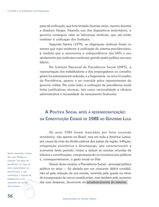 56 Especialização em Gestão Pública
O Estado e os problemas contemporâneos
para tal unificação, que fora tentada diversas vezes, mesmo durante
a ditadura Vargas. Fazendo uso dos dispositivos autoritários, o
governo conseguiu calar as lideranças sindicais, que até então
resistiam à unificação dos Institutos.
Segundo Santos (1979), as oligarquias sindicais foram os
setores que mais resistiram à unificação do sistema previdenciário,
à medida que a autonomia e independência dos IAPs e seu
atrelamento aos sindicatos conferiam grande poder político aos seus
líderes.
No Instituto Nacional de Previdência Social (INPS), a
representação dos trabalhadores e dos empregadores no conselho
gestor foi extremamente reduzida, e a hegemonia, no novo Conselho
da Previdência, passou a ser exercida pelos representantes do
governo militar. Por outro lado, a unificação da previdência social
tinha justificativas técnicas, tais como racionalidade e eficácia
administrativa e necessidade de saneamento financeiro.
A POLÍTICA SOCIAL APÓS A REDEMOCRATIZAÇÃO:
DA CONSTITUIÇÃO CIDADÃ DE 1988 AO GOVERNO LULA
Os anos 1980 foram marcados por forte recessão
econômica, não apenas no Brasil, mas em toda a América Latina,
por causa da crise da dívida externa dos países da região. Inflação,
estagnação econômica e desemprego, que caracterizaram a
economia deste período, viriam a reduzir as receitas oriundas de
tributos e contribuições, comprometendo os investimentos públicos
e, consequentemente, o gasto social no País.
Diante deste cenário, a Previdência Social – principal política
pública no setor –, foi afetada por um crescente déficit contábil,
não só pela redução de sua receita, ocorrida pela queda no ritmo
de incorporação de novos contribuintes, mas também pelo aumento
das suas despesas, decorrente do amadurecimento do sistema.
v
Neste momento, muitos
dos seus filiados já
estavam “em gozo de
benefícios”, ou seja, já
eram aposentados ou
pensionistas, o que
aumentara o volume de
pagamentos num
momento de receita
decrescente.
56
 