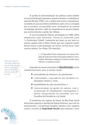 58 Especialização em Gestão Pública
O Estado e os problemas contemporâneos
A questão da descentralização das políticas sociais também
era uma reivindicação importante naquele momento e se identificava,
segundo Almeida (1995), com a própria luta contra o autoritarismo,
na medida em que sua histórica ineficiência, assim como a corrupção
que as assolava, era percebida como consequência da extrema
centralização decisória e falta de transparência do governo federal,
que ocorrera durante a gestão dos militares.
A nova Constituição Federal, promulgada em 1988, reflete
amplamente estas demandas. Tornou-se conhecida como
“a Constituição Cidadã” exatamente por trazer em seu texto um
extenso capítulo sobre a Ordem Social, que veio a garantir amplos
direitos sociais a toda população. Ao menos, na letra da lei, como
veremos adiante. Seu Artigo 194 especifica:
[...] A Seguridade Social compreende um conjunto inte-
grado de ações de iniciativa dos poderes públicos e da so-
ciedade, destinadas a assegurar os direitos à saúde, à pre-
vidência e à assistência social”.
Inspirada nos mesmos princípios do Plano Beveridge, o texto
constitucional prevê, para os serviços sociais:
universalidade da cobertura e do atendimento;
uniformidade e equivalência dos benefícios às
populações urbanas e rurais;
irredutibilidade do valor dos benefícios; e
democratização da gestão do sistema, com a
incorporação de trabalhadores, empregadores e
demais representantes da sociedade civil nos
Conselhos da Previdência e de Saúde.
À semelhança dos regimes de Estado de Bem-Estar Social
democratas (segundo a tipologia de Esping-Andersen, que você viu
anteriormente), a Constituição brasileira adotaria como categoria
central o conceito de Seguridade Social, para expressar o novo
v
Vimos este assunto no
início desta Unidade, em
caso de dúvida, faça uma
releitura cuidadosa do
tema e se for preciso
entre em contato com
seu tutor.
 