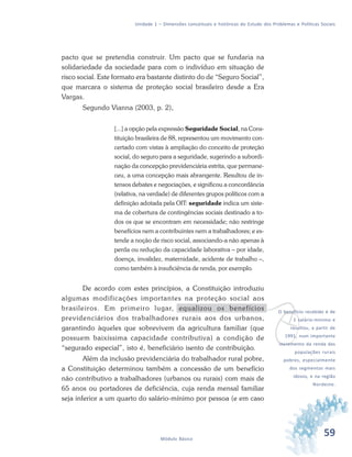 59Módulo Básico
Unidade 1 – Dimensões conceituais e históricas do Estudo dos Problemas e Políticas Sociais
pacto que se pretendia construir. Um pacto que se fundaria na
solidariedade da sociedade para com o indivíduo em situação de
risco social. Este formato era bastante distinto do de “Seguro Social”,
que marcara o sistema de proteção social brasileiro desde a Era
Vargas.
Segundo Vianna (2003, p. 2),
[...] a opção pela expressão Seguridade Social, na Cons-
tituição brasileira de 88, representou um movimento con-
certado com vistas à ampliação do conceito de proteção
social, do seguro para a seguridade, sugerindo a subordi-
nação da concepção previdenciária estrita, que permane-
ceu, a uma concepção mais abrangente. Resultou de in-
tensos debates e negociações, e significou a concordância
(relativa, na verdade) de diferentes grupos políticos com a
definição adotada pela OIT: seguridade indica um siste-
ma de cobertura de contingências sociais destinado a to-
dos os que se encontram em necessidade; não restringe
benefícios nem a contribuintes nem a trabalhadores; e es-
tende a noção de risco social, associando-a não apenas à
perda ou redução da capacidade laborativa – por idade,
doença, invalidez, maternidade, acidente de trabalho –,
como também à insuficiência de renda, por exemplo.
De acordo com estes princípios, a Constituição introduziu
algumas modificações importantes na proteção social aos
brasileiros. Em primeiro lugar, equalizou os benefícios
previdenciários dos trabalhadores rurais aos dos urbanos,
garantindo àqueles que sobrevivem da agricultura familiar (que
possuem baixíssima capacidade contributiva) a condição de
“segurado especial”, isto é, beneficiário isento de contribuição.
Além da inclusão previdenciária do trabalhador rural pobre,
a Constituição determinou também a concessão de um benefício
não contributivo a trabalhadores (urbanos ou rurais) com mais de
65 anos ou portadores de deficiência, cuja renda mensal familiar
seja inferior a um quarto do salário-mínimo por pessoa (e em caso
v
O benefício recebido é de
1 salário-mínimo e
resultou, a partir de
1991, num importante
incremento da renda das
populações rurais
pobres, especialmente
dos segmentos mais
idosos, e na região
Nordeste.
 