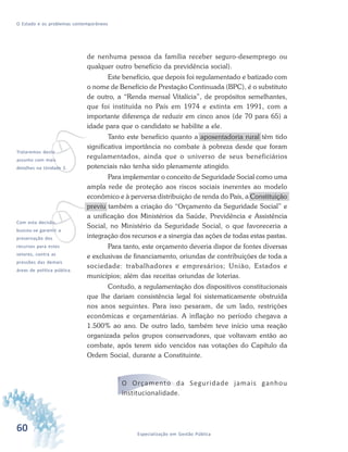 60 Especialização em Gestão Pública
O Estado e os problemas contemporâneos
de nenhuma pessoa da família receber seguro-desemprego ou
qualquer outro benefício da previdência social).
Este benefício, que depois foi regulamentado e batizado com
o nome de Benefício de Prestação Continuada (BPC), é o substituto
de outro, a “Renda mensal Vitalícia”, de propósitos semelhantes,
que foi instituída no País em 1974 e extinta em 1991, com a
importante diferença de reduzir em cinco anos (de 70 para 65) a
idade para que o candidato se habilite a ele.
Tanto este benefício quanto a aposentadoria rural têm tido
significativa importância no combate à pobreza desde que foram
regulamentados, ainda que o universo de seus beneficiários
potenciais não tenha sido plenamente atingido.
Para implementar o conceito de Seguridade Social como uma
ampla rede de proteção aos riscos sociais inerentes ao modelo
econômico e à perversa distribuição de renda do País, a Constituição
previu também a criação do “Orçamento da Seguridade Social” e
a unificação dos Ministérios da Saúde, Previdência e Assistência
Social, no Ministério da Seguridade Social, o que favoreceria a
integração dos recursos e a sinergia das ações de todas estas pastas.
Para tanto, este orçamento deveria dispor de fontes diversas
e exclusivas de financiamento, oriundas de contribuições de toda a
sociedade: trabalhadores e empresários; União, Estados e
municípios; além das receitas oriundas de loterias.
Contudo, a regulamentação dos dispositivos constitucionais
que lhe dariam consistência legal foi sistematicamente obstruída
nos anos seguintes. Para isso pesaram, de um lado, restrições
econômicas e orçamentárias. A inflação no período chegava a
1.500% ao ano. De outro lado, também teve início uma reação
organizada pelos grupos conservadores, que voltavam então ao
combate, após terem sido vencidos nas votações do Capítulo da
Ordem Social, durante a Constituinte.
O Orçamento da Seguridade jamais ganhou
institucionalidade.
vTrataremos deste
assunto com mais
detalhes na Unidade 2.
vCom esta decisão,
buscou-se garantir a
preservação dos
recursos para estes
setores, contra as
pressões das demais
áreas de política pública.
 