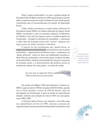 61Módulo Básico
Unidade 1 – Dimensões conceituais e históricas do Estudo dos Problemas e Políticas Sociais
Nesta “reação conservadora” se inclui a própria eleição de
Fernando Collor de Mello, ocorrida em 1989, que postergou o quanto
pôde a regulamentação dos artigos da Ordem Social, dando grande
contribuição para a descaracterização do projeto da Seguridade
Social.
Collor também transformou o então Instituto Nacional de
Previdência Social (INPS) em Instituto Nacional do Seguro Social
(INSS), vinculando-o, como no passado varguista, ao Ministério
do Trabalho. Com este ato, logrou reverter o modelo proposto na
Constituição – fundado no princípio da necessidade –, retomando
a velha ideia de proteção social como “mérito”, expressa num
seguro social, de caráter contratual e individual.
É preciso ter em consideração que, àquela altura, os
organismos financeiros internacionais recomendavam que os países
endividados – especialmente da América latina – realizassem um
“ajuste estrutural”, tendo em vista sua estabilização monetária e
fiscal. Para isso, propunham, entre outras coisas, a redução do gasto
social pelo Estado, mediante a privatização dos serviços e esquemas
de proteção social, e o direcionamento das políticas sociais ao
atendimento apenas dos mais pobres, na escala de rendas.
Os anos que se seguiram foram caracterizados pelo
subfinanciamento da área social.
De acordo com Médici (1995 apud Abrahão e Cardoso Jr.,
2005), o gasto social em 1992 foi de apenas US$ 43 bilhões, quando
este já havia atingido a marca de US$ 50 bilhões, antes da
promulgação da Constituição. A área da Saúde foi especialmente
atingida, sofrendo uma redução de mais de 30% nos seus gastos,
entre 1990 e 1992.
O Governo Itamar Franco, que substituiu o de Collor após
seu impeachment, em fins de 1992, retomou o processo de
regulamentação infraconstitucional da Seguridade Social dando início
vFundo Monetário
Internacional, Banco
Mundial e Banco
Interamericano de
Desenvolvimento.
 