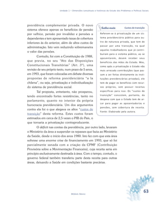 63Módulo Básico
Unidade 1 – Dimensões conceituais e históricas do Estudo dos Problemas e Políticas Sociais
previdência complementar privada. O novo
sistema oferece apenas os benefícios de pensão
por velhice, pensão por invalidez e pensões a
dependentes e tem apresentado taxas de cobertura
inferiores às do anterior, além de altos custos de
administração. Isto vem reduzindo sobremaneira
o valor das pensões.
Contudo, foi com a Constituição de 1988,
que previa, no seu “Ato das Disposições
Constitucionais Transitórias” (Art. 3º), uma
revisão de seu próprio texto, num prazo de 5 anos,
em 1993, que foram colocadas em debate diversas
propostas de reforma previdenciária “a la
chilena”, ou seja, privatização e individualização
do sistema de previdência social.
Tal proposta, entretanto, não prosperou,
tendo encontrado fortes resistências, tanto no
parlamento, quanto no interior da própria
burocracia previdenciária. Um dos argumentos
contra ela foi o que alegava os altos “custos de
transição” desta reforma. Estes custos foram
estimados em cerca de 2,5 vezes o PIB do País, o
que tornaria a privatização contraproducente.
O déficit nas contas da previdência, por outro lado, levaram
o Ministério da área a suspender os repasses que fazia ao Ministério
da Saúde, desde o início dos anos 1980. Isto fez com que esta área
sofresse uma enorme crise de financiamento em 1993, que só foi
parcialmente sanada com a criação da CPMF (Contribuição
Provisória sobre a Movimentação Financeira), cuja receita seria em
princípio exclusivamente destinada à área. Com o tempo, contudo, o
governo federal também transferiu parte desta receita para outras
áreas, deixando a Saúde em condições bastante precárias.
Custos de transição
Referem-se à privatização de um sis-
tema previdenciário público para ou-
tro de natureza privada, que tem de
passar por uma transição, na qual
aqueles trabalhadores que já contri-
buíram para o sistema público, ao se
aposentarem, devem receber seus
benefícios das mãos do Estado. Mas,
como após a privatização o Estado não
mais arrecada contribuições (que pas-
sam a ser feitas diretamente às insti-
tuições previdenciárias privadas), ele
tem de pagar os benefícios com recur-
sos próprios, sem possuir receitas
específicas para isso. Os "custos de
transição" consistem, portanto, da
despesa com que o Estado tem de ar-
car para pagar as aposentadorias e
pensões, sem cobertura de receita.
Fonte: Elaborado pela autora.
Saiba mais
 