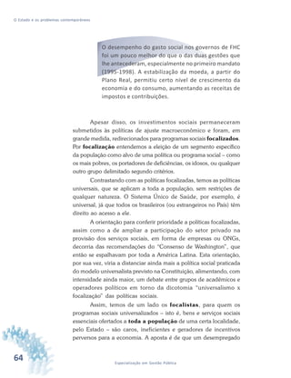 64 Especialização em Gestão Pública
O Estado e os problemas contemporâneos
O desempenho do gasto social nos governos de FHC
foi um pouco melhor do que o das duas gestões que
lhe antecederam, especialmente no primeiro mandato
(1995-1998). A estabilização da moeda, a partir do
Plano Real, permitiu certo nível de crescimento da
economia e do consumo, aumentando as receitas de
impostos e contribuições.
Apesar disso, os investimentos sociais permaneceram
submetidos às políticas de ajuste macroeconômico e foram, em
grande medida, redirecionados para programas sociais focalizados.
Por focalização entendemos a eleição de um segmento específico
da população como alvo de uma política ou programa social – como
os mais pobres, os portadores de deficiências, os idosos, ou qualquer
outro grupo delimitado segundo critérios.
Contrastando com as políticas focalizadas, temos as políticas
universais, que se aplicam a toda a população, sem restrições de
qualquer natureza. O Sistema Único de Saúde, por exemplo, é
universal, já que todos os brasileiros (ou estrangeiros no País) têm
direito ao acesso a ele.
A orientação para conferir prioridade a políticas focalizadas,
assim como a de ampliar a participação do setor privado na
provisão dos serviços sociais, em forma de empresas ou ONGs,
decorria das recomendações do “Consenso de Washington”, que
então se espalhavam por toda a América Latina. Esta orientação,
por sua vez, viria a distanciar ainda mais a política social praticada
do modelo universalista previsto na Constituição, alimentando, com
intensidade ainda maior, um debate entre grupos de acadêmicos e
operadores políticos em torno da dicotomia “universalismo x
focalização” das políticas sociais.
Assim, temos de um lado os focalistas, para quem os
programas sociais universalizados – isto é, bens e serviços sociais
essenciais ofertados a toda a população de uma certa localidade,
pelo Estado – são caros, ineficientes e geradores de incentivos
perversos para a economia. A aposta é de que um desempregado
 