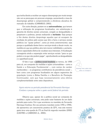 65Módulo Básico
Unidade 1 – Dimensões conceituais e históricas do Estudo dos Problemas e Políticas Sociais
que tenha direito a receber um seguro-desemprego por muito tempo
não vai se preocupar em procurar emprego, aumentando a taxa de
desemprego global e comprometendo a eficiência alocativa do
mercado de trabalho (CAMARGO, 2003).
Em outra direção, postam-se os universalistas, que temem
que a utilização de programas focalizados, em substituição à
garantia de direitos sociais universais, congele as desigualdades e
perpetuem a pobreza, jamais realizando a inclusão. Seja porque
o fim destes direitos desprotege aqueles que só escapam da
condição de pobres pelo acesso que têm a bens e serviços sociais
públicos (os “quase pobres”, como já vimos anteriormente); seja
porque a qualidade destes bens e serviços tende a decair muito, na
medida em que seu público-alvo tem menor visibilidade e, portanto,
menor capacidade efetiva de vocalizar seus interesses. A focalização
consagraria ainda a separação entre serviços sociais “para os que
podem e os que não podem pagar”, aprofundando as desigualdades
e o apartheid social.
O fato é que a política social brasileira se tornou, de 1988
para cá, um composto de medidas e ações universalistas – como a
Saúde e a Educação Fundamental –, com outras de caráter
meritocrático – os programas contributivos da previdência social –,
bem como com programas focalizados em alguns segmentos da
população (como o Bolsa Família e o Benefício de Prestação
Continuada), sem que haja necessariamente uma efetiva
complementaridade entre estes dispositivos.
Agora retorne ao período presidencial de Fernando Henrique
Cardoso e pesquise sobre o gasto social federal do período.
Observe que, apesar de a política social ser composta de
medidas e ações universais, esta pode vaiar bastante de um dado
período para outro. Foi o que aconteceu no mandato de Fernando
Henrique Cardoso. Em seu primeiro mandato (entre 1995 e 1998),
ele apresentou um crescimento positivo de 22%, mas este mesmo
gasto teve uma queda de 1% ao final do segundo mandato (2002)
(CASTRO e CARDOSO Jr., 2005).
vVeremos mais sobre este
tema na Unidade 2.
 