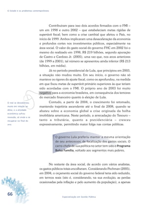 66 Especialização em Gestão Pública
O Estado e os problemas contemporâneos
Contribuíram para isso dois acordos firmados com o FMI –
um em 1998 e outro 2002 – que estabeleciam metas rígidas de
superávit fiscal; bem como a crise cambial que afetou o País, no
início de 1999. Ambos implicaram uma desaceleração da economia
e profundos cortes nos investimentos públicos, especialmente na
área social. O valor do gasto social do governo FHC em 2002 foi o
mesmo do realizado em 1998, R$ 219 bilhões, segundo apuração
de Castro e Cardoso Jr. (2005), uma vez que, nos anos anteriores
(de 1999 a 2001), tal número se apresentou ainda inferior (R$ 213
bilhões, em média).
Já no período presidencial de Lula, que principiou em 2003,
a situação não mudou muito. Em seu início, o governo não só
manteve os rigores do ajuste fiscal, como os aprofundou, na medida
em que fixou metas de superávit primário superiores às que teriam
sido acordadas com o FMI. O próprio ano de 2003 foi muito
negativo para a economia brasileira, em consequência dos temores
do mercado financeiro quanto à eleição de Lula.
Contudo, a partir de 2004, o crescimento foi retomado,
mantendo trajetória ascendente até o final de 2008, quando se
abateu sobre a economia global a crise originada da bolha
imobiliária americana. Neste período, a arrecadação do Tesouro –
tanto a tributária, quanto a previdenciária – cresceu
expressivamente, permitindo maior folga nas contas públicas.
O governo Lula preferiu manter a mesma orientação
de seu antecessor, de focalização dos gastos sociais. O
carro-chefe de sua política no setor tem sido o Programa
Bolsa Família, voltado aos segmentos mais pobres.
No restante da área social, de acordo com vários analistas,
os gastos públicos totais encolheram. Considerando Pochman (2005),
em 2004, o orçamento social do governo federal teria sido reduzido,
em termos reais (isto é, considerando, na sua evolução, as perdas
ocasionadas pela inflação e pelo aumento da população), a apenas
vO real se desvalorizou
muito em relação ao
dólar, e a atividade
econômica sofreu
recessão, só vindo a se
recuperar no final do
ano.
 