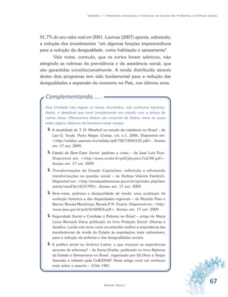 67Módulo Básico
Unidade 1 – Dimensões conceituais e históricas do Estudo dos Problemas e Políticas Sociais
91,7% do seu valor real em 2001. Lavinas (2007) aponta, sobretudo,
a redução dos investimentos “em algumas funções imprescindíveis
para a redução da desigualdade, como habitação e saneamento”.
Vale notar, contudo, que os cortes foram seletivos, não
atingindo as rubricas da previdência e da assistência social, que
são garantidas constitucionalmente. A renda distribuída através
destes dois programas tem sido fundamental para a redução das
desigualdades e expansão do consumo no País, nos últimos anos.
Complementando......
Esta Unidade não esgota os temas abordados, sob nenhuma hipótese.
Assim, é desejável que você complemente seu estudo com a leitura de
outras obras. Oferecemos abaixo um conjunto de títulos, entre os quais
estão alguns clássicos da literatura neste campo.
A atualidade de T. H. Marshall no estudo da cidadania no Brasil – de
Lea G. Souki. Porto Alegre: Civitas, v.6, n.1, 2006. Disponível em:
<http://redalyc.uaemex.mx/redalyc/pdf/742/74260103.pdf>. Acesso
em: 17 out. 2009.
Estado de Bem-Estar Social: padrões e crises – de José Luís Fiori.
Disponível em: <http://www.scielo.br/pdf/physis/v7n2/08.pdf>.
Acesso em: 17 out. 2009.
Transformações do Estado Capitalista: refletindo e refratando
transformações na questão social – de Andrea Valente Heidrich.
Disponível em: <http://revistaseletronicas.pucrs.br/ojs/index.php/fass/
article/viewFile/1019/799>. Acesso em: 17 out. 2009.
Bem-estar, pobreza e desigualdade de renda: uma avaliação da
evolução histórica e das disparidades regionais – de Ricardo Paes e
Barros; Renata Mendonça; Renata P. N. Duarte. Disponível em: <http:/
/www.ipea.gov.br/pub/td/td0454.pdf>. Acesso em: 17 out. 2009.
Seguridade Social e Combate à Pobreza no Brasil – artigo de Maria
Lúcia Werneck Viana publicado no livro Proteção Social: dilemas e
desafios. Lendo este texto você vai entender melhor a importância das
transferências de renda do Estado às populações mais vulneráveis,
para a redução da pobreza e das desigualdades sociais.
A política social na América Latina: o que ensinam as experiências
recentes de reformas? – de Sonia Draibe, publicado no livro Reforma
do Estado e Democracia no Brasil, organizado por Eli Diniz e Sérgio
Azevedo e editado pela UnB/ENAP. Neste artigo você vai conhecer
mais sobre o assunto – Chile 1981.
 
