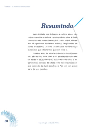 68 Especialização em Gestão Pública
O Estado e os problemas contemporâneos
Resumindo
Nesta Unidade, nos dedicamos a explorar alguns con-
ceitos essenciais ao debate contemporâneo sobre a Ques-
tão Social e seu enfrentamento pelo Estado. Assim, analisa-
mos os significados dos termos Pobreza, Desigualdade, Ex-
clusão e Cidadania, tal como são utilizados na literatura; e
as relações que estes termos guardam entre si.
Tratamos ainda da história da Proteção Social promo-
vida pelo Estado, assim como a das políticas sociais no Bra-
sil, desde os seus primórdios, buscando deixar clara a im-
portância da política e do Estado como instâncias necessári-
as à superação da dívida social que o País tem com grande
parte de seus cidadãos.
 