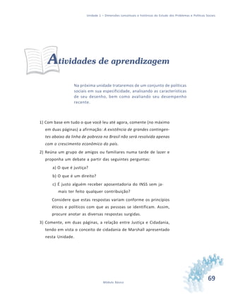 69Módulo Básico
Unidade 1 – Dimensões conceituais e históricas do Estudo dos Problemas e Políticas Sociais
Atividades de aprendizagem
Na próxima unidade trataremos de um conjunto de políticas
sociais em sua especificidade, analisando as características
de seu desenho, bem como avaliando seu desempenho
recente.
1) Com base em tudo o que você leu até agora, comente (no máximo
em duas páginas) a afirmação: A existência de grandes contingen-
tes abaixo da linha de pobreza no Brasil não será resolvida apenas
com o crescimento econômico do país.
2) Reúna um grupo de amigos ou familiares numa tarde de lazer e
proponha um debate a partir das seguintes perguntas:
a) O que é justiça?
b) O que é um direito?
c) É justo alguém receber aposentadoria do INSS sem ja-
mais ter feito qualquer contribuição?
Considere que estas respostas variam conforme os princípios
éticos e políticos com que as pessoas se identificam. Assim,
procure anotar as diversas respostas surgidas.
3) Comente, em duas páginas, a relação entre Justiça e Cidadania,
tendo em vista o conceito de cidadania de Marshall apresentado
nesta Unidade.
 