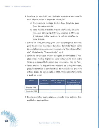 70 Especialização em Gestão Pública
O Estado e os problemas contemporâneos
4) Com base no que vimos nesta Unidade, argumente, em cerca de
duas páginas, sobre as seguintes afirmações:
a) Keynesianismo e Estado de Bem-Estar Social são duas
faces da mesma moeda.
b) Cada modelo de Estado de Bem-Estar Social, tal como
elaborado por Esping-Andersen, responde a diferentes
princípios de justiça e promove a inclusão social de ma-
neira distinta.
5) Elabore um texto, em uma página, sobre as vantagens e desvanta-
gens dos diversos modelos de Estado de Bem-Estar Social frente
às condições macroeconômicas impostas pela “Nova Ordem Mun-
dial” (globalização, “financeirização” etc.).
6) Com base no que você estudou até agora, discorra sobre as rela-
ções entre o modelo de proteção social instaurado no Brasil na Era
Vargas e as desigualdades sociais que encontramos hoje no País.
7) Tendo em vista o esquema classificatório de Esping-Andersen,
procure identificar as características da Política Social brasileira
antes e depois da Constituição de 1988. Utilize como ferramenta
o quadro a seguir.
PERÍODO
Antes de 1988
Depois de 1988
GRAU DE
UNIVERSIDADE
GRAU DE PARTICIPAÇÃO
DO ESTADO
GRAU DE
DESCOMODIFICAÇÃO DA
FORÇA DE TRABALHO
8) Discuta, em três a quatro páginas, a relação entre pobreza, desi-
gualdade e gasto público.
 