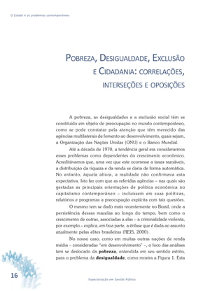 16 Especialização em Gestão Pública
O Estado e os problemas contemporâneos
POBREZA, DESIGUALDADE, EXCLUSÃO
E CIDADANIA: CORRELAÇÕES,
INTERSEÇÕES E OPOSIÇÕES
A pobreza, as desigualdades e a exclusão social têm se
constituído em objeto de preocupação no mundo contemporâneo,
como se pode constatar pela atenção que têm merecido das
agências multilaterais de fomento ao desenvolvimento, quais sejam,
a Organização das Nações Unidas (ONU) e o Banco Mundial.
Até a década de 1970, a tendência geral era considerarmos
esses problemas como dependentes do crescimento econômico.
Acreditávamos que, uma vez que este ocorresse a taxas razoáveis,
a distribuição da riqueza e da renda se daria de forma automática.
No entanto, àquela altura, a realidade não confirmava esta
expectativa. Isto fez com que as referidas agências – nas quais são
gestadas as principais orientações de política econômica no
capitalismo contemporâneo – incluíssem em suas políticas,
relatórios e programas a preocupação explícita com tais questões.
O mesmo tem se dado mais recentemente no Brasil, onde a
persistência dessas mazelas ao longo do tempo, bem como o
crescimento de outras, associadas a elas – a criminalidade violenta,
por exemplo – explica, em boa parte, a ênfase que é dada ao assunto
atualmente pelas elites brasileiras (REIS, 2000).
No nosso caso, como em muitas outras nações de renda
média – consideradas “em desenvolvimento” –, o foco das análises
tem se deslocado da pobreza, entendida em seu sentido estrito,
para o problema da desigualdade, como mostra a Figura 1. Esta
 