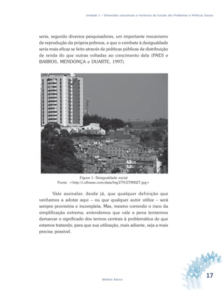 17Módulo Básico
Unidade 1 – Dimensões conceituais e históricas do Estudo dos Problemas e Políticas Sociais
seria, segundo diversos pesquisadores, um importante mecanismo
de reprodução da própria pobreza, e que o combate à desigualdade
seria mais eficaz se feito através de políticas públicas de distribuição
de renda do que outras voltadas ao crescimento dela (PAES e
BARROS, MENDONÇA e DUARTE, 1997).
Figura 1: Desigualdade social
Fonte: <http://i.olhares.com/data/big/279/2790027.jpg>
Vale assinalar, desde já, que qualquer definição que
venhamos a adotar aqui – ou que qualquer autor utilize – será
sempre provisória e incompleta. Mas, mesmo correndo o risco da
simplificação extrema, entendemos que vale a pena tentarmos
demarcar o significado dos termos centrais à problemática de que
estamos tratando, para que sua utilização, mais adiante, seja a mais
precisa possível.
 