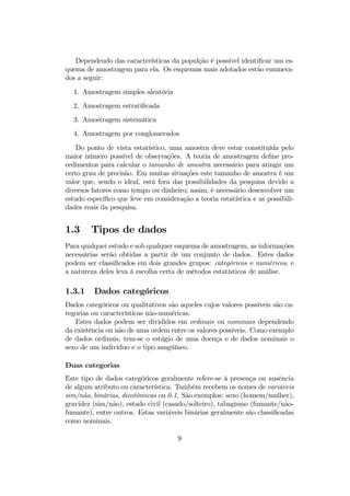 Dependendo das características da populção é possível identiﬁcar um es-
quema de amostragem para ela. Os esquemas mais adotados estão enumera-
dos a seguir:
1. Amostragem simples aleatória
2. Amostragem estratiﬁcada
3. Amostragem sistemática
4. Amostragem por conglomerados
Do ponto de vista estatístico, uma amostra deve estar constituída pelo
maior número possível de observações. A teoria de amostragem deﬁne pro-
cedimentos para calcular o tamanho de amostra necessário para atingir um
certo grau de precisão. Em muitas situações este tamanho de amostra é um
valor que, sendo o ideal, está fora das possibilidades da pesquisa devido a
diversos fatores como tempo ou dinheiro; assim, é necessário desenvolver um
estudo especíﬁco que leve em consideração a teoria estatística e as possibili-
dades reais da pesquisa.
1.3 Tipos de dados
Para qualquer estudo e sob qualquer esquema de amostragem, as informações
necessárias serão obtidas a partir de um conjunto de dados. Estes dados
podem ser classiﬁcados em dois grandes grupos: categóricos e numéricos, e
a natureza deles leva à escolha certa de métodos estatísticos de análise.
1.3.1 Dados categóricos
Dados categóricos ou qualitativos são aqueles cujos valores possíveis são ca-
tegorias ou características não-numéricas.
Estes dados podem ser divididos em ordinais ou nominais dependendo
da existência ou não de uma ordem entre os valores possíveis. Como exemplo
de dados ordinais, tem-se o estágio de uma doença e de dados nominais o
sexo de um indivíduo e o tipo sangüíneo.
Duas categorias
Este tipo de dados categóricos geralmente refere-se à presença ou ausência
de algum atributo ou característica. Também recebem os nomes de variáveis
sim/não, binárias, dicotômicas ou 0-1. São exemplos: sexo (homem/mulher),
gravidez (sim/não), estado civil (casado/solteiro), tabagismo (fumante/não-
fumante), entre outros. Estas variáveis binárias geralmente são classiﬁcadas
como nominais.
9
 
