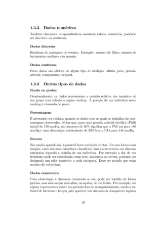 1.3.2 Dados numéricos
Também chamados de quantitativos assumem valores numéricos, podendo
ser discretos ou contínuos.
Dados discretos
Resultam de contagens de eventos. Exemplo: número de ﬁlhos, número de
batimentos cardíacos por minuto.
Dados contínuos
Estes dados são obtidos de algum tipo de medição: altura, peso, pressão
arterial, temperatura corporal.
1.3.3 Outros tipos de dados
Ranks ou postos
Ocasionalmente, os dados representam a posição relativa dos membros de
um grupo com relação a algum ranking. A posição de um indivíduo neste
ranking é chamado de posto.
Porcentagens
É necessário ter cuidado quando os dados com os quais se trabalha são por-
centagens observadas. Notar que, para uma pressão arterial sistólica (PAS)
inicial de 150 mmHg, um aumento de 20% signiﬁca que a PAS vai para 180
mmHg e uma diminuição subseqüente de 20% leva a PAS para 144 mmHg.
Escores
São usados quando não é possível fazer medições diretas. Em sua forma mais
simples, estes sistemas numéricos classiﬁcam uma característica em diversas
categorias segundo a opinião de um indivíduo. Por exemplo a dor de um
ferimento pode ser classiﬁcada como leve, moderada ou severa, podendo ser
designado um valor numérico a cada categoria. Deve ser notado que estas
escalas são subjetivas.
Dados censurados
Uma observação é chamada censurada se não pode ser medida de forma
precisa, mas sabe-se que está além, ou aquém, de um limite. Por exemplo, em
alguns experimentos existe um período ﬁxo de acompanhamento, sendo a va-
riável de interesse o tempo para aparecer um sintoma ou desaparecer alguma
10
 