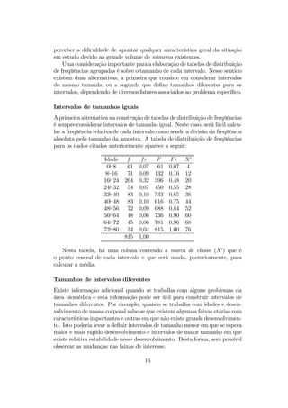 perceber a diﬁculdade de apontar qualquer característica geral da situação
em estudo devido ao grande volume de números existentes.
Uma consideração importante para a elaboração de tabelas de distribuição
de freqüências agrupadas é sobre o tamanho de cada intervalo. Nesse sentido
existem duas alternativas, a primeira que consiste em considerar intervalos
do mesmo tamanho ou a segunda que deﬁne tamanhos diferentes para os
intervalos, dependendo de diversos fatores associados ao problema especíﬁco.
Intervalos de tamanhos iguais
A primeira alternativa na construção de tabelas de distribuição de freqüências
é sempre considerar intervalos de tamanho igual. Neste caso, será fácil calcu-
lar a freqüência relativa de cada intervalo como sendo a divisão da freqüência
absoluta pelo tamanho da amostra. A tabela de distribuição de freqüências
para os dados citados anteriormente aparece a seguir:
Idade f fr F Fr X0
0`8 61 0,07 61 0,07 4
8`16 71 0,09 132 0,16 12
16`24 264 0,32 396 0,48 20
24`32 54 0,07 450 0,55 28
32`40 83 0,10 533 0,65 36
40`48 83 0,10 616 0,75 44
48`56 72 0,09 688 0,84 52
56`64 48 0,06 736 0,90 60
64`72 45 0,06 781 0,96 68
72`80 34 0,04 815 1,00 76
815 1,00
Nesta tabela, há uma coluna contendo a marca de classe (X0
) que é
o ponto central de cada intervalo e que será usada, posteriormente, para
calcular a média.
Tamanhos de intervalos diferentes
Existe informação adicional quando se trabalha com alguns problemas da
área biomédica e esta informação pode ser útil para construir intervalos de
tamanhos diferentes. Por exemplo, quando se trabalha com idades e desen-
volvimento de massa corporal sabe-se que existem algumas faixas etárias com
características importantes e outras em que não existe grande desenvolvimen-
to. Isto poderia levar a deﬁnir intervalos de tamanho menor em que se espera
maior e mais rápido desenvolvimento e intervalos de maior tamanho em que
existe relativa estabilidade nesse desenvolvimento. Desta forma, será possível
observar as mudanças nas faixas de interesse.
16
 