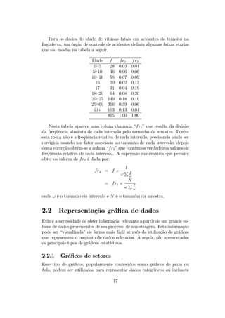 Para os dados de idade de vítimas fatais em acidentes de trânsito na
Inglaterra, um órgão de controle de acidentes deﬁniu algumas faixas etárias
que são usadas na tabela a seguir.
Idade f fr1 fr2
0`5 28 0,03 0,04
5`10 46 0,06 0,06
10`16 58 0,07 0,09
16 20 0,02 0,13
17 31 0,04 0,19
18`20 64 0,08 0,20
20`25 149 0,18 0,19
25`60 316 0,39 0,06
60+ 103 0,13 0,04
815 1,00 1,00
Nesta tabela aparece uma coluna chamada “fr1” que resulta da divisão
da freqüência absoluta de cada intervalo pelo tamanho de amostra. Porém
esta conta não é a freqüência relativa de cada intervalo, precisando ainda ser
corrigida usando um fator associado ao tamanho de cada intervalo; depois
desta correção obtém-se a coluna “fr2” que contém os verdadeiros valores de
freqüência relativa de cada intervalo. A expressão matemática que permite
obter os valores de fr2 é dada por:
fr2 = f ×
1
ω
P f
ω
= fr1 ×
N
ω
P f
ω
onde ω é o tamanho do intervalo e N é o tamanho da amostra.
2.2 Representação gráﬁca de dados
Existe a necessidade de obter informação relevante a partir de um grande vo-
lume de dados provenientes de um processo de amostragem. Esta informação
pode ser “visualizada” de forma mais fácil através da utilização de gráﬁcos
que representem o conjunto de dados coletados. A seguir, são apresentados
os principais tipos de gráﬁcos estatísticos.
2.2.1 Gráﬁcos de setores
Esse tipo de gráﬁcos, popularmente conhecidos como gráﬁcos de pizza ou
bolo, podem ser utilizados para representar dados categóricos ou inclusive
17
 