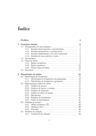 Índice
Prefácio 4
1 Conceitos iniciais 6
1.1 Planejamento de uma pesquisa . . . . . . . . . . . . . . . . . . 7
1.1.1 Estudos observacionais e experimentais . . . . . . . . . 7
1.1.2 Estudos prospectivos e retrospectivos . . . . . . . . . . 7
1.1.3 Estudos longitudinais e de corte transversal . . . . . . 8
1.1.4 Estudos de caso-controle e coorte . . . . . . . . . . . . 8
1.2 Amostragem . . . . . . . . . . . . . . . . . . . . . . . . . . . . 8
1.3 Tipos de dados . . . . . . . . . . . . . . . . . . . . . . . . . . 9
1.3.1 Dados categóricos . . . . . . . . . . . . . . . . . . . . . 9
1.3.2 Dados numéricos . . . . . . . . . . . . . . . . . . . . . 10
1.3.3 Outros tipos de dados . . . . . . . . . . . . . . . . . . 10
1.4 Exercícios . . . . . . . . . . . . . . . . . . . . . . . . . . . . . 11
2 Organização de dados 12
2.1 Distribuição de freqüências . . . . . . . . . . . . . . . . . . . . 12
2.1.1 Distribuição de freqüências não-agrupadas . . . . . . . 13
2.1.2 Distribuição de freqüências agrupadas . . . . . . . . . . 13
2.2 Representação gráﬁca de dados . . . . . . . . . . . . . . . . . 17
2.2.1 Gráﬁcos de setores . . . . . . . . . . . . . . . . . . . . 17
2.2.2 Gráﬁcos de barras e colunas . . . . . . . . . . . . . . . 18
2.2.3 Gráﬁcos de dispersão . . . . . . . . . . . . . . . . . . . 21
2.2.4 Gráﬁco de séries de tempo . . . . . . . . . . . . . . . . 21
2.2.5 Histograma . . . . . . . . . . . . . . . . . . . . . . . . 21
2.2.6 Polígono de freqüências . . . . . . . . . . . . . . . . . . 21
2.2.7 Tipos de distribuições . . . . . . . . . . . . . . . . . . 21
2.3 Medidas de posição . . . . . . . . . . . . . . . . . . . . . . . . 26
2.3.1 Média aritmética (X) . . . . . . . . . . . . . . . . . . . 26
2.3.2 Mediana (Me) . . . . . . . . . . . . . . . . . . . . . . . 29
2.3.3 Percentil . . . . . . . . . . . . . . . . . . . . . . . . . . 30
2.4 Medidas de variação . . . . . . . . . . . . . . . . . . . . . . . 31
2.4.1 Coeﬁciente de variação . . . . . . . . . . . . . . . . . . 33
1
 