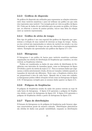 2.2.3 Gráﬁcos de dispersão
Os gráﬁcos de dispersão são utilizados para representar as relações existentes
entre duas variáveis numéricas e para tal utilizam um gráﬁco em que cada
eixo representa uma variável. Um exemplo pode ser visto no gráﬁco da ﬁgura
2.6. Cada par de dados de um indivíduo gera um ponto no gráﬁco, de forma
que, ao observar a nuvem de pontos gerados, tem-se uma ideia da relação
entre as variáveis representadas.
2.2.4 Gráﬁco de séries de tempo
Este tipo de gráﬁcos é um caso especial dos gráﬁcos de dispersão que apre-
sentam a evolução de uma variável de interesse ao longo do tempo. Assim,
no eixo vertical são representados os valores da variável em estudo e no eixo
horizontal as unidades de tempo em que são observados os correspondentes
valores. Exemplos são apresentados nos gráﬁcos das ﬁguras 2.7 e 2.8.
2.2.5 Histograma
O histograma é um gráﬁco de barras para variáveis numéricas contínuas
organizadas em tabelas de distribuição de freqüências que considera, no eixo
vertical, as freqüências relativas.
Podem ser considerados os dados de uma tabela de distribuição de fre-
qüências com intervalos de tamanhos iguais, como no histograma da ﬁgura
2.9 obtido a partir da tabela da seção 2.1.2 . Para os mesmos dados que origi-
naram a tabela anteriormente citada, devem ser tomados cuidados quando os
tamanhos de intervalo são diferentes. Neste caso, a freqüência relativa deve
ser proporcional à área de cada barra. Quando não se toma este cuidado,
os histogramas podem reﬂetir situações irreais como no histograma da ﬁgura
2.10. O histograma corrigido para os mesmos dados aparece na ﬁgura 2.11.
2.2.6 Polígono de freqüências
O polígono de freqüências resulta da união dos pontos centrais no topo de
cada barra do histograma. A ﬁgura 2.12 apresenta o polígono de freqüên-
cias obtido a partir do histograma da ﬁgura 2.9. A ﬁgura 2.13 apresenta o
polígono de freqüências obtido a partir do histograma da ﬁgura 2.11.
2.2.7 Tipos de distribuições
O formato do histograma ou do polígono de freqüências pode fornecer algu-
mas características gerais da amostra coletada. Distribuições platicúrticas
são obtidas de dados com grande variabilidade, enquanto as distribuições
21
 