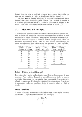 lepticúrticas têm uma variabilidade pequena, sendo muito concentradas em
torno de um valor central. Isto é mostrado no gráﬁco da ﬁgura 2.14.
Distribuições com assimetria à direita são aquelas que apresentam obser-
vações de valores altos com freqüência pequena. Distribuições com assimetria
à esquerda apresentam observações de valores mínimos com freqüência pe-
quena. Estas duas distribuições aparecem no gráﬁco da ﬁgura 2.15.
2.3 Medidas de posição
A análise inicial dos dados, além de construir tabelas e gráﬁcos, consiste tam-
bém no cálculo de valores, ou estatísticas, que ajudam na produção de uma
visão geral dos dados. Nesta seção, serão apresentadas as medidas de posição,
também chamadas medidas de tendência central, que procuram deﬁnir um
valor que represente os dados. Para tal, serão usados, como exemplo, os
dados de 25 pacientes com ﬁbrose cística que aparecem na tabela seguinte:
Idade PImax Idade PImax Idade PImax
(anos) (cm H2O) (anos) (cm H2O) (anos) (cm H2O)
7 80 13 75 17 100
7 85 13 80 19 40
8 110 14 70 19 75
8 95 14 80 20 110
8 95 15 100 23 150
9 100 16 120 23 75
11 45 17 110 23 95
12 95 17 125
12 130 17 75
2.3.1 Média aritmética (X)
Esta estatística é muito usada e fornece uma ideia geral dos valores de uma
amostra. Para o cálculo da média é necessário conhecer todos os valores
dos dados da amostra, por este motivo ela é uma medida de posição que é
afetada pela presença de valores discrepantes dentro da amostra. Seu cálculo
é amplamente conhecido quando se dispõe de todos os valores e é dado a
seguir:
Dados completos
A média é calculada pela soma dos valores dos dados, dividida pelo tamanho
da amostra. A seguinte fórmula resume esta deﬁnição:
X =
Pn
i=1 Xi
n
26
 