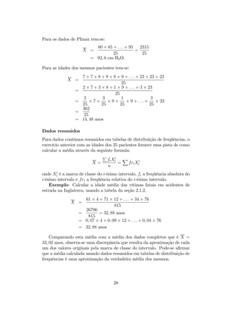 Para os dados de PImax tem-se:
X =
80 + 85 + . . . + 95
25
=
2315
25
= 92, 6 cm H2O.
Para as idades dos mesmos pacientes tem-se:
X =
7 + 7 + 8 + 8 + 8 + 9 + . . . + 23 + 23 + 23
25
=
2 × 7 + 3 × 8 + 1 × 9 + . . . + 3 × 23
25
=
2
25
× 7 +
3
25
× 8 +
1
25
× 9 + . . . +
3
25
× 23
=
362
25
= 14, 48 anos
Dados resumidos
Para dados contínuos resumidos em tabelas de distribuição de freqüências, o
exercício anterior com as idades dos 25 pacientes fornece uma pista de como
calcular a média através da seguinte formula:
X =
P
fiX0
i
n
=
X
friX0
i
onde X0
i é a marca de classe do i-ésimo intervalo, fi a freqüência absoluta do
i-ésimo intervalo e fri a freqüência relativa do i-ésimo intervalo.
Exemplo: Calcular a idade média das vítimas fatais em acidentes de
estrada na Inglaterra, usando a tabela da seção 2.1.2.
X =
61 × 4 + 71 × 12 + . . . + 34 × 76
815
=
26796
815
= 32, 88 anos
= 0, 07 × 4 + 0, 09 × 12 + . . . + 0, 04 × 76
= 32, 88 anos
Comparando esta média com a média dos dados completos que é X =
33, 02 anos, observa-se uma discrepância que resulta da aproximação de cada
um dos valores originais pela marca de classe do intervalo. Pode-se aﬁrmar
que a média calculada usando dados resumidos em tabelas de distribuição de
frequências é uma aproximação da verdadeira média dos mesmos.
28
 