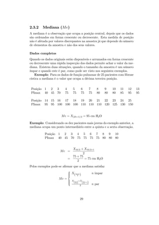 2.3.2 Mediana (Me)
A mediana é a observação que ocupa a posição central, depois que os dados
são ordenados em forma crescente ou decrescente. Esta medida de posição
não é afetada por valores discrepantes na amostra já que depende do número
de elementos da amostra e não dos seus valores.
Dados completos
Quando os dados originais estão disponíveis e arrumados em forma crescente
ou decrescente uma rápida inspecção dos dados permite achar o valor da me-
diana. Existem duas situações, quando o tamanho da amostra é um número
ímpar e quando este é par, como pode ser visto nos seguintes exemplos.
Exemplo: Para os dados de função pulmonar de 25 pacientes com ﬁbrose
cística a mediana é o valor que ocupa a décima terceira posição.
Posição 1 2 3 4 5 6 7 8 9 10 11 12 13
PImax 40 45 70 75 75 75 75 80 80 80 85 95 95
Posição 14 15 16 17 18 19 20 21 22 23 24 25
PImax 95 95 100 100 100 110 110 110 120 125 130 150
Me = X(25+1)/2 = 95 cm H2O
Exemplo: Considerando os dez pacientes mais jovens do exemplo anterior, a
mediana ocupa um ponto intermediário entre a quinta e a sexta observação.
Posição 1 2 3 4 5 6 7 8 9 10
PImax 40 45 70 75 75 75 75 80 80 80
Me =
X10/2 + X10/2+1
2
=
75 + 75
2
= 75 cm H2O
Pelos exemplos pode-se aﬁrmar que a mediana satisfaz
Me =



X(n+1
2 ) n impar
X
(n
2 )
+X
(n
2
+1)
2
n par
29
 