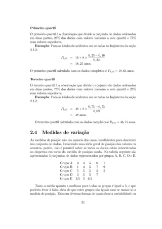 Primeiro quartil
O primeiro quartil é a observação que divide o conjunto de dados ordenados
em duas partes, 25% dos dados com valores menores a este quartil e 75%
com valores superiores.
Exemplo: Para as idades de acidentes em estradas na Inglaterra da seção
2.1.2:
P0,25 = 16 + 8 ×
0, 25 − 0, 16
0, 32
= 18, 25 anos.
O primeiro quartil calculado com os dados completos é P0,25 = 18, 63 anos.
Terceiro quartil
O terceiro quartil é a observação que divide o conjunto de dados ordenados
em duas partes, 75% dos dados com valores menores a este quartil e 25%
com valores superiores.
Exemplo: Para as idades de acidentes em estradas na Inglaterra da seção
2.1.2:
P0,75 = 48 + 8 ×
0, 75 − 0, 75
0, 09
= 48 anos.
O terceiro quartil calculado com os dados completos é P0,75 = 46, 75 anos.
2.4 Medidas de variação
As medidas de posição são, na maioria dos casos, insuﬁcientes para descrever
um conjunto de dados, fornecendo uma idéia geral da posição dos valores da
amostra, porém, não é possível saber se todos os dados estão concentrados
ou dispersos em torno da medida de posição usada. Na tabela seguinte são
apresentados 5 conjuntos de dados representados por grupos A, B, C, D e E.
Grupo A 3 4 5 6 7
Grupo B 1 3 5 7 9
Grupo C 5 5 5 5 5
Grupo D 3 5 5 7
Grupo E 3,5 5 6,5
Tanto a média quanto a mediana para todos os grupos é igual a 5, o que
poderia levar à falsa idéia de que estes grupos são iguais caso se usasse só a
medida de posição. Existem diversas formas de quantiﬁcar a variabilidade ou
31
 
