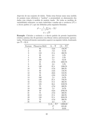 dispersão de um conjunto de dados. Todas estas formas usam uma medida
de posição como referência e “medem” a proximidade ou afastamento dos
dados com relação à medida de posição usada. De todas as medidas de
variabilidade existentes, as mais conhecidas e usadas são a variância (S2
) e
o desvio padrão (S ) que são deﬁnidas pelas seguintes fórmulas:
S2
=
1
n − 1
X
(Xi − X)2
S =
√
S2
Exemplo: Calcular a variância e o desvio padrão da pressão inspiratória
estática máxima dos 25 pacientes com ﬁbrose cística anteriormente apresen-
tados. O desenvolvimento matemático aparece na seguinte tabela, lembrando
que X = 92, 6:
Paciente PImax(cm H2O) Xi − X
³
Xi − X
´2
1 80 -12,6 158,76
2 85 -7,6 57,76
3 110 17,4 302,76
4 95 2,4 5,76
5 95 2,4 5,76
6 100 7,4 54,76
7 45 -47,6 2265,76
8 95 2,4 5,76
9 130 37,4 1398,76
10 75 -17,6 309,76
11 80 -12,6 158,76
12 70 -22,6 510,76
13 80 -12,6 158,76
14 100 7,4 54,76
15 120 27,4 750,76
16 110 17,4 302,76
17 125 32,4 1049,76
18 75 -17,6 309,76
19 100 7,4 54,76
20 40 -52,6 2766,76
21 75 -17,6 309,76
22 110 17,4 302,76
23 150 57,4 3294,76
24 75 -17,6 309,76
25 95 2,4 5,76
P
(Xi − X)2
14906,00
S2
621,08
S 24,92
32
 