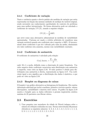 2.4.1 Coeﬁciente de variação
Tanto a variância quanto o desvio padrão são medidas de variação que estão
expressadas em função das mesmas unidades de medição da variável original,
sendo necessário um conhecimento aprofundado do contexto do problema
para uma melhor interpretação. De forma alternativa pode ser calculado o
coeﬁciente de variação, CV (X), usando a seguinte relação:
CV (X) =
S
X
100%
que serve como uma alternativa adimensional às medidas de variabilidade
apresentadas. Costuma ser usado o critério arbitrário de considerar uma
variação aceitável quando este coeﬁciente não é superior a 100%. O inconve-
niente deste coeﬁciente é que ele é afetado pelo valor da média, diminuindo
seu valor conforme esta aumenta, mesmo com variabilidade constante.
2.4.2 Coeﬁciente de assimetria
O coeﬁciente de assimetria é calculado pela relação:
Coef.Assim. =
X − Mo
S
,
onde Mo é a moda, deﬁnida como a observação de maior frequência. Um
valor negativo deste coeﬁciente caracteriza uma distribuição com assimetria
à esquerda, como visto na ﬁgura 2.16. O valor positivo é obtido para dis-
tribuições com assimetria à direita, representada na ﬁgura 2.17. Um coeﬁ-
ciente igual a zero signiﬁca que a distribuição dos dados é simétrica, o que
pode ser visto na ﬁgura 2.18.
2.4.3 Boxplot ou diagrama de caixas
O boxplot é um gráﬁco alternativo ao histograma de freqüências. Ele contém
informação adicional que inclui a mediana, primeiro e terceiro quartis, valores
discrepantes, variabilidade e simetria entre outros. O gráﬁco da ﬁgura 2.19
mostra o boxplot para os dados referentes à pressão inspiratória estática
máxima de 25 pacientes com ﬁbrose cística.
2.5 Exercícios
1. Uma pesquisa com moradores da cidade de Niterói indagou sobre o
número de refeições realizadas em casa. Foram entrevistadas 30 pessoas
obtendo-se os seguintes números: 2, 3, 2, 1, 2, 1, 2, 1, 2, 3, 1, 1, 1, 2,
2, 3, 1, 1, 1, 1, 2, 1, 1, 2, 2, 1, 2, 1, 2 e 3.
33
 