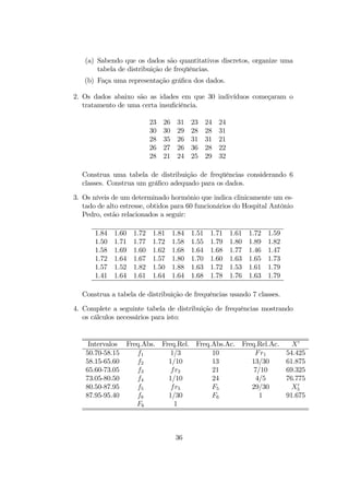 (a) Sabendo que os dados são quantitativos discretos, organize uma
tabela de distribuição de freqüências.
(b) Faça uma representação gráﬁca dos dados.
2. Os dados abaixo são as idades em que 30 indivíduos começaram o
tratamento de uma certa insuﬁciência.
23 26 31 23 24 24
30 30 29 28 28 31
28 35 26 31 31 21
26 27 26 36 28 22
28 21 24 25 29 32
Construa uma tabela de distribuição de freqüências considerando 6
classes. Construa um gráﬁco adequado para os dados.
3. Os níveis de um determinado hormônio que indica clinicamente um es-
tado de alto estresse, obtidos para 60 funcionários do Hospital Antônio
Pedro, estão relacionados a seguir:
1.84 1.60 1.72 1.81 1.84 1.51 1.71 1.61 1.72 1.59
1.50 1.71 1.77 1.72 1.58 1.55 1.79 1.80 1.89 1.82
1.58 1.69 1.60 1.62 1.68 1.64 1.68 1.77 1.46 1.47
1.72 1.64 1.67 1.57 1.80 1.70 1.60 1.63 1.65 1.73
1.57 1.52 1.82 1.50 1.88 1.63 1.72 1.53 1.61 1.79
1.41 1.64 1.61 1.64 1.64 1.68 1.78 1.76 1.63 1.79
Construa a tabela de distribuição de frequências usando 7 classes.
4. Complete a seguinte tabela de distribuição de frequências mostrando
os cálculos necessários para isto:
Intervalos Freq.Abs. Freq.Rel. Freq.Abs.Ac. Freq.Rel.Ac. X0
50.70-58.15 f1 1/3 10 Fr1 54.425
58.15-65.60 f2 1/10 13 13/30 61.875
65.60-73.05 f3 fr3 21 7/10 69.325
73.05-80.50 f4 1/10 24 4/5 76.775
80.50-87.95 f5 fr5 F5 29/30 X0
5
87.95-95.40 f6 1/30 F6 1 91.675
F6 1
36
 