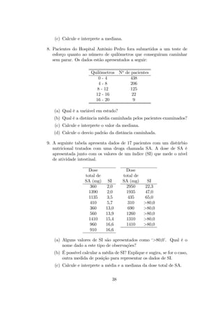 (c) Calcule e interprete a mediana.
8. Pacientes do Hospital Antônio Pedro fora submetidos a um teste de
esforço quanto ao número de quilômetros que conseguiram caminhar
sem parar. Os dados estão apresentados a seguir:
Quilômetros No
de pacientes
0 - 4 438
4 - 8 206
8 - 12 125
12 - 16 22
16 - 20 9
(a) Qual é a variável em estudo?
(b) Qual é a distância média caminhada pelos pacientes examinados?
(c) Calcule e interprete o valor da mediana.
(d) Calcule o desvio padrão da distância caminhada.
9. A seguinte tabela apresenta dados de 17 pacientes com um distúrbio
nutricional tratados com uma droga chamada SA. A dose de SA é
apresentada junto com os valores de um índice (SI) que mede o nível
de atividade intestinal.
Dose Dose
total de total de
SA (mg) SI SA (mg) SI
360 2,0 2950 22,3
1390 2,0 1935 47,0
1135 3,5 435 65,0
410 5,7 310 >80,0
360 13,0 690 >80,0
560 13,9 1260 >80,0
1410 15,4 1310 >80,0
960 16,6 1410 >80,0
910 16,6
(a) Alguns valores de SI são apresentados como ‘>80,0’. Qual é o
nome dado a este tipo de observações?
(b) É possível calcular a média de SI? Explique e sugira, se for o caso,
outra medida de posição para representar os dados de SI.
(c) Calcule e interprete a média e a mediana da dose total de SA.
38
 