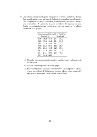 10. Um estudo foi conduzido para comparar o consumo energético de mu-
lheres adolescentes que sofriam de bulimia com mulheres adolescentes
com composição corporal e níveis de atividade física similares, porém,
sem o distúrbio. A seguir são listados os valores de ingestão calórica
diária, em quilocalorias por quilograma, para as amostras de adoles-
centes dos dois grupos.
Consumo calórico diário (kcal/kg)
Bulímica Saudável
15,9 18,9 25,1 20,7 30,6
16,0 19,6 25,2 22,4 33,2
16,5 21,5 25,6 23,1 33,7
17,0 21,6 28,0 23,8 36,6
17,6 22,9 28,7 24,5 37,1
18,1 23,6 29,2 25,3 37,4
18,4 24,1 30,9 25,7 40,8
18,9 24,5 30,6
(a) Obtenha o consumo calórico médio e mediano para cada grupo de
adolescentes.
(b) Calcule o desvio padrão de cada grupo.
(c) Um valor típico de consumo calórico diário é maior para as adoles-
centes que sofrem de bulimia ou para as adolescentes saudáveis?
Que grupo tem maior variabilidade nas medidas?
39
 