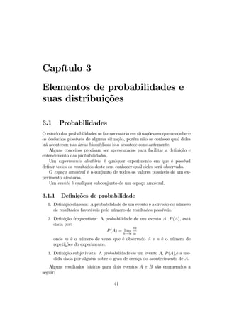 Capítulo 3
Elementos de probabilidades e
suas distribuições
3.1 Probabilidades
O estudo das probabilidades se faz necessário em situações em que se conhece
os desfechos possíveis de alguma situação, porém não se conhece qual deles
irá acontecer; nas áreas biomédicas isto acontece constantemente.
Alguns conceitos precisam ser apresentados para facilitar a deﬁnição e
entendimento das probabilidades.
Um experimento aleatório é qualquer experimento em que é possível
deﬁnir todos os resultados deste sem conhecer qual deles será observado.
O espaço amostral é o conjunto de todos os valores possíveis de um ex-
perimento aleatório.
Um evento é qualquer subconjunto de um espaço amostral.
3.1.1 Deﬁnições de probabilidade
1. Deﬁnição clássica: A probabilidade de um evento é a divisão do número
de resultados favoráveis pelo número de resultados possíveis.
2. Deﬁnição frequentista: A probabilidade de um evento A, P(A), está
dada por:
P(A) = limn→∞
m
n
onde m é o número de vezes que é observado A e n é o número de
repetições do experimento.
3. Deﬁnição subjetivista: A probabilidade de um evento A, P(A),é a me-
dida dada por alguém sobre o grau de crença do acontecimento de A.
Alguns resultados básicos para dois eventos A e B são enumerados a
seguir:
41
 