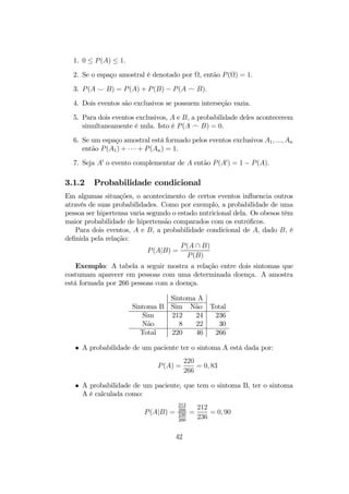 1. 0 ≤ P(A) ≤ 1.
2. Se o espaço amostral é denotado por Ω, então P(Ω) = 1.
3. P(A ^ B) = P(A) + P(B) − P(A _ B).
4. Dois eventos são exclusivos se possuem interseção vazia.
5. Para dois eventos exclusivos, A e B, a probabilidade deles acontecerem
simultaneamente é nula. Isto é P(A _ B) = 0.
6. Se um espaço amostral está formado pelos eventos exclusivos A1, ..., An
então P(A1) + · · · + P(An) = 1.
7. Seja A0
o evento complementar de A então P(A0
) = 1 − P(A).
3.1.2 Probabilidade condicional
Em algumas situações, o acontecimento de certos eventos inﬂuencia outros
através de suas probabilidades. Como por exemplo, a probabilidade de uma
pessoa ser hipertensa varia segundo o estado nutricional dela. Os obesos têm
maior probabilidade de hipertensão comparados com os eutróﬁcos.
Para dois eventos, A e B, a probabilidade condicional de A, dado B, é
deﬁnida pela relação:
P(A|B) =
P(A ∩ B)
P(B)
Exemplo: A tabela a seguir mostra a relação entre dois sintomas que
costumam aparecer em pessoas com uma determinada doença. A amostra
está formada por 266 pessoas com a doença.
Sintoma A
Sintoma B Sim Não Total
Sim 212 24 236
Não 8 22 30
Total 220 46 266
• A probabilidade de um paciente ter o sintoma A está dada por:
P(A) =
220
266
= 0, 83
• A probabilidade de um paciente, que tem o sintoma B, ter o sintoma
A é calculada como:
P(A|B) =
212
266
236
266
=
212
236
= 0, 90
42
 
