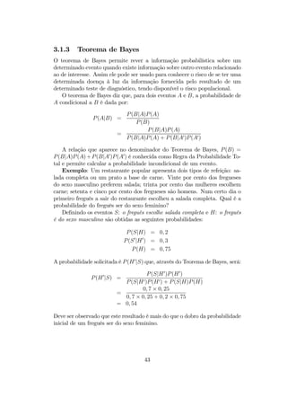 3.1.3 Teorema de Bayes
O teorema de Bayes permite rever a informação probabilística sobre um
determinado evento quando existe informação sobre outro evento relacionado
ao de interesse. Assim ele pode ser usado para conhecer o risco de se ter uma
determinada doença à luz da informação fornecida pelo resultado de um
determinado teste de diagnóstico, tendo disponível o risco populacional.
O teorema de Bayes diz que, para dois eventos A e B, a probabilidade de
A condicional a B é dada por:
P(A|B) =
P(B|A)P(A)
P(B)
=
P(B|A)P(A)
P(B|A)P(A) + P(B|A0)P(A0)
A relação que aparece no denominador do Teorema de Bayes, P(B) =
P(B|A)P(A)+P(B|A0
)P(A0
) é conhecida como Regra da Probabilidade To-
tal e permite calcular a probabilidade incondicional de um evento.
Exemplo: Um restaurante popular apresenta dois tipos de refeição: sa-
lada completa ou um prato a base de carne. Vinte por cento dos fregueses
do sexo masculino preferem salada; trinta por cento das mulheres escolhem
carne; setenta e cinco por cento dos fregueses são homens. Num certo dia o
primeiro freguês a sair do restaurante escolheu a salada completa. Qual é a
probabilidade do freguês ser do sexo feminino?
Deﬁnindo os eventos S: o freguês escolhe salada completa e H: o freguês
é do sexo masculino são obtidas as seguintes probabilidades:
P(S|H) = 0, 2
P(S0
|H0
) = 0, 3
P(H) = 0, 75
A probabilidade solicitada é P(H0
|S) que, através do Teorema de Bayes, será:
P(H0
|S) =
P(S|H0
)P(H0
)
P(S|H0)P(H0) + P(S|H)P(H)
=
0, 7 × 0, 25
0, 7 × 0, 25 + 0, 2 × 0, 75
= 0, 54
Deve ser observado que este resultado é mais do que o dobro da probabilidade
inicial de um freguês ser do sexo feminino.
43
 