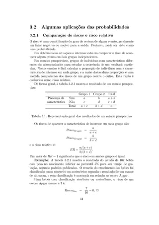 3.2 Algumas aplicações das probabilidades
3.2.1 Comparação de riscos e risco relativo
O risco é uma quantiﬁcação do grau de certeza de algum evento, geralmente
um fator negativo ou nocivo para a saúde. Portanto, pode ser visto como
uma probabilidade.
Em determinadas situações o interesse está em comparar o risco de acon-
tecer algum evento em dois grupos independentes.
Em estudos prospectivos, grupos de indivíduos com características difer-
entes são acompanhados para estudar a ocorrência de um resultado partic-
ular. Nestes ensaios é fácil calcular a proporção de indivíduos com a carac-
terística de interesse em cada grupo, e a razão destas duas proporções é uma
medida comparativa dos riscos de um grupo contra o outro. Esta razão é
conhecida como risco relativo.
De forma geral, a tabela 3.2.1 mostra o resultado de um estudo prospec-
tivo:
Grupo 1 Grupo 2 Total
Presença da Sim a b a + b
característica Não c d c + d
Total a + c b + d n
Tabela 3.1: Representação geral dos resultados de um estudo prospectivo
Os riscos de aparecer a característica de interesse em cada grupo são:
RiscoGrupo1 =
a
a + c
RiscoGrupo2 =
b
b + d
e o risco relativo é:
RR =
a/(a + c)
b/(b + d)
.
Um valor de RR = 1 signiﬁcaria que o risco em ambos grupos é igual.
Exemplo: A tabela 3.2.1 mostra o resultado do estudo de 107 bebês
com peso no nascimento inferior ao percentil 5% para seu tempo de ges-
tação, segundo padrões publicados. O retardo do crescimento dos bebês foi
classiﬁcado como simétrico ou assimétrico segundo o resultado de um exame
de ultrasom, e esta classiﬁcação é mostrada em relação ao escore Apgar.
Para bebês com classiﬁcação simétrico ou assimétrico, o risco de um
escore Apgar menor a 7 é:
RiscoSim =
2
16
= 0, 13
44
 
