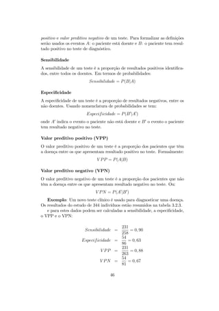 positivo e valor preditivo negativo de um teste. Para formalizar as deﬁnições
serão usados os eventos A: o paciente está doente e B: o paciente tem resul-
tado positivo no teste de diagnóstico.
Sensibilidade
A sensibilidade de um teste é a proporção de resultados positivos identiﬁca-
dos, entre todos os doentes. Em termos de probabilidades:
Sensibilidade = P(B|A)
Especiﬁcidade
A especiﬁcidade de um teste é a proporção de resultados negativos, entre os
não doentes. Usando nomenclatura de probabilidades se tem:
Especificidade = P(B0
|A0
)
onde A0
indica o evento o paciente não está doente e B0
o evento o paciente
tem resultado negativo no teste.
Valor preditivo positivo (VPP)
O valor preditivo positivo de um teste é a proporção dos pacientes que têm
a doença entre os que apresentam resultado positivo no teste. Formalmente:
V PP = P(A|B)
Valor preditivo negativo (VPN)
O valor preditivo negativo de um teste é a proporção dos pacientes que não
têm a doença entre os que apresentam resultado negativo no teste. Ou:
V PN = P(A0
|B0
)
Exemplo: Um novo teste clínico é usado para diagnosticar uma doença.
Os resultados do estudo de 344 indivíduos estão resumidos na tabela 3.2.3.
e para estes dados podem ser calculadas a sensibilidade, a especiﬁcidade,
o VPP e o VPN:
Sensibilidade =
231
258
= 0, 90
Especificidade =
54
86
= 0, 63
V PP =
231
263
= 0, 88
V PN =
54
81
= 0, 67
46
 