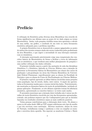 Prefácio
A utilização da Estatística pelas diversas áreas Biomédicas tem crescido de
forma signiﬁcativa nos últimos anos ao ponto de ter dado origem ao termo
Bioestatística. Assim, toda pesquisa cientíﬁca nessa área apresenta o cálculo
de uma média, um gráﬁco, o resultado de um teste ou outra ferramenta
estatística adequada para o problema especíﬁco.
A própria Estatística tem se desenvolvido a passos agigantados ao ponto
de muitos dos recentes avanços ainda não serem conhecidos pelos proﬁssionais
da área Biomédica, o que sugere a necessidade de uma interação constante
com os estatísticos.
A interação mencionada anteriormente exige uma compreensão dos con-
ceitos básicos da Bioestatística de forma a facilitar a troca de informação
com os estatísticos, o que resultará num melhor planejamento da pesquisa e
uma melhor utilização dos dados coletados.
O presente trabalho nasceu a partir das anotações de aula das disciplinas
Estatística I e Estatística Aplicada às Ciências Médicas com a intenção de
apresentar as ferramentas básicas da Bioestatística aos alunos dos cursos de
graduação e pós-graduação em áreas das Ciências Biomédicas da Universi-
dade Federal Fluminense, especiﬁcamente para os alunos da Faculdade de
Nutrição e para os alunos do Curso de Pós-Graduação em Ciências Médicas.
O primeiro capítulo apresenta as idéias básicas envolvidas numa pesquisa
como população, tipo de estudo, dados, entre outros. A seguir são apresen-
tadas as ferramentas usadas para o resumo inicial dos dados. Posteriormente,
são mostrados os elementos básicos da teoria de probabilidades, incluindo al-
gumas aplicações. Finalmente, os três últimos capítulos tratam da inferência
estatística, apresentando os conceitos básicos e os testes mais usados.
É necessário mencionar que a intenção deste trabalho não é entrar nos de-
talhes da teoria Estatística envolvida por trás das ferramentas apresentadas,
contudo, não podemos esquecer que ela é indispensável para que as decisões
baseadas em resultados estatísticos sejam as mais conﬁáveis possíveis.
Várias pessoas contribuíram para a elaboração deste texto. Os alunos a
quem eu dei aulas desde 1998 na UFF sempre solicitaram este tipo de auxilio
e por isto serviram como motivação. Diversos monitores, alunos do curso
de Nutrição, trabalharam comigo e ajudaram a criar ou compilar os exem-
plos e exercícios desta apostila. Em especial, as monitoras Cristine e Mariá
4
 