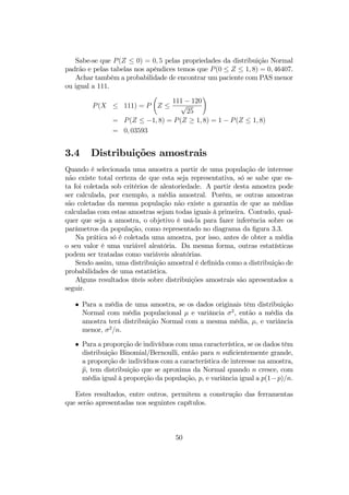 Sabe-se que P(Z ≤ 0) = 0, 5 pelas propriedades da distribuição Normal
padrão e pelas tabelas nos apêndices temos que P(0 ≤ Z ≤ 1, 8) = 0, 46407.
Achar também a probabilidade de encontrar um paciente com PAS menor
ou igual a 111.
P(X ≤ 111) = P
Ã
Z ≤
111 − 120
√
25
!
= P(Z ≤ −1, 8) = P(Z ≥ 1, 8) = 1 − P(Z ≤ 1, 8)
= 0, 03593
3.4 Distribuições amostrais
Quando é selecionada uma amostra a partir de uma população de interesse
não existe total certeza de que esta seja representativa, só se sabe que es-
ta foi coletada sob critérios de aleatoriedade. A partir desta amostra pode
ser calculada, por exemplo, a média amostral. Porém, se outras amostras
são coletadas da mesma população não existe a garantia de que as médias
calculadas com estas amostras sejam todas iguais à primeira. Contudo, qual-
quer que seja a amostra, o objetivo é usá-la para fazer inferência sobre os
parâmetros da população, como representado no diagrama da ﬁgura 3.3.
Na prática só é coletada uma amostra, por isso, antes de obter a média
o seu valor é uma variável aleatória. Da mesma forma, outras estatísticas
podem ser tratadas como variáveis aleatórias.
Sendo assim, uma distribuição amostral é deﬁnida como a distribuição de
probabilidades de uma estatística.
Alguns resultados úteis sobre distribuições amostrais são apresentados a
seguir.
• Para a média de uma amostra, se os dados originais têm distribuição
Normal com média populacional µ e variância σ2
, então a média da
amostra terá distribuição Normal com a mesma média, µ, e variância
menor, σ2
/n.
• Para a proporção de indivíduos com uma característica, se os dados têm
distribuição Binomial/Bernoulli, então para n suﬁcientemente grande,
a proporção de indivíduos com a característica de interesse na amostra,
bp, tem distribuição que se aproxima da Normal quando n cresce, com
média igual à proporção da população, p, e variância igual a p(1−p)/n.
Estes resultados, entre outros, permitem a construção das ferramentas
que serão apresentadas nos seguintes capítulos.
50
 