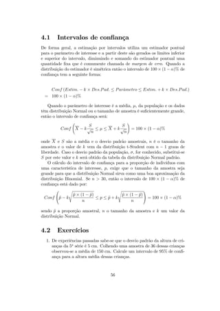4.1 Intervalos de conﬁança
De forma geral, a estimação por intervalos utiliza um estimador pontual
para o parâmetro de interesse e a partir deste são gerados os limites inferior
e superior do intervalo, diminuindo e somando do estimador pontual uma
quantidade ﬁxa que é comumente chamada de margem de erro. Quando a
distribuição do estimador é simétrica então o intervalo de 100 × (1 − α)% de
conﬁança tem a seguinte forma:
Conf (Estim. − k × Des.Pad. ≤ Parˆametro ≤ Estim. + k × Des.Pad.)
= 100 × (1 − α)%
Quando o parâmetro de interesse é a média, µ, da população e os dados
têm distribuição Normal ou o tamanho de amostra é suﬁcientemente grande,
então o intervalo de conﬁança será:
Conf
Ã
X − k
S
√
n
≤ µ ≤ X + k
S
√
n
!
= 100 × (1 − α)%
onde X e S são a média e o desvio padrão amostrais, n é o tamanho da
amostra e o valor de k vem da distribuição t-Student com n − 1 graus de
liberdade. Caso o desvio padrão da população, σ, for conhecido, substitui-se
S por este valor e k será obtido da tabela da distribuição Normal padrão.
O cálculo do intervalo de conﬁança para a proporção de indivíduos com
uma característica de interesse, p, exige que o tamanho da amostra seja
grande para que a distribuição Normal sirva como uma boa aproximação da
distribuição Binomial. Se n > 30, então o intervalo de 100 × (1 − α)% de
conﬁança está dado por:
Conf

bp − k
s
bp × (1 − bp)
n
≤ p ≤ bp + k
s
bp × (1 − bp)
n

 = 100 × (1 − α)%
sendo bp a proporção amostral, n o tamanho da amostra e k um valor da
distribuição Normal.
4.2 Exercícios
1. De experiências passadas sabe-se que o desvio padrão da altura de cri-
anças da 5a
série é 5 cm. Colhendo uma amostra de 36 dessas crianças
observou-se a média de 150 cm. Calcule um intervalo de 95% de conﬁ-
ança para a altura média dessas crianças.
56
 