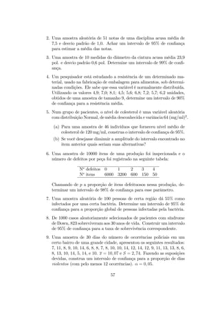 2. Uma amostra aleatória de 51 notas de uma disciplina acusa média de
7,5 e desvio padrão de 1,0. Achar um intervalo de 95% de conﬁança
para estimar a média das notas.
3. Uma amostra de 10 medidas do diâmetro da cintura acusa média 23,9
pol. e desvio padrão 0,6 pol. Determine um intervalo de 99% de conﬁ-
ança.
4. Um pesquisador está estudando a resistência de um determinado ma-
terial, usado na fabricação de embalagem para alimentos, sob determi-
nadas condições. Ele sabe que essa variável é normalmente distribuída.
Utilizando os valores 4,9; 7,0; 8,1; 4,5; 5,6; 6,8; 7,2; 5,7; 6,2 unidades,
obtidos de uma amostra de tamanho 9, determine um intervalo de 90%
de conﬁança para a resistência média.
5. Num grupo de pacientes, o nível de colesterol é uma variável aleatória
com distribuição Normal, de média desconhecida e variância 64 (mg/ml)2
.
(a) Para uma amostra de 46 indivíduos que forneceu nível médio de
colesterol de 120 mg/ml, construa o intervalo de conﬁança de 95%.
(b) Se você desejasse diminuir a amplitude do intervalo encontrado no
item anterior quais seriam suas alternativas?
6. Uma amostra de 10000 itens de uma produção foi inspecionada e o
número de defeitos por peça foi registrado na seguinte tabela:
No
defeitos 0 1 2 3 4
No
itens 6000 3200 600 150 50
Chamando de p a proporção de itens defeituosos nessa produção, de-
terminar um intervalo de 98% de conﬁança para esse parâmetro.
7. Uma amostra aleatória de 100 pessoas de certa região dá 55% como
infectados por uma certa bactéria. Determine um intervalo de 95% de
conﬁança para a proporção global de pessoas infectadas pela bactéria.
8. De 1000 casos aleatoriamente selecionados de pacientes com síndrome
de Down, 823 sobreviveram aos 30 anos de vida. Construir um intervalo
de 95% de conﬁança para a taxa de sobrevivência correspondente.
9. Uma amostra de 30 dias do número de ocorrências policiais em um
certo bairro de uma grande cidade, apresentou os seguintes resultados:
7, 11, 8, 9, 10, 14, 6, 8, 8, 7, 8, 10, 10, 14, 12, 14, 12, 9, 11, 13, 13, 8, 6,
8, 13, 10, 14, 5, 14, e 10. x = 10, 07 e S = 2, 74. Fazendo as suposições
devidas, construa um intervalo de conﬁança para a proporção de dias
violentos (com pelo menos 12 ocorrências). α = 0, 05.
57
 