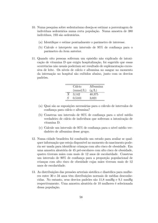 10. Numa pesquisa sobre sedentarismo deseja-se estimar a porcentagem de
indivíduos sedentários numa certa população. Numa amostra de 380
indivíduos, 193 são sedentários.
(a) Identiﬁque e estime pontualmente o parâmetro de interesse.
(b) Calcule e interprete um intervalo de 95% de conﬁança para o
parâmetro do item anterior.
11. Quando oito pessoas sofreram um episódio não explicado de intoxi-
cação de vitamina D que exigiu hospitalização, foi sugerido que essas
ocorrências não usuais poderiam ser resultado de suplementação exces-
siva de leite. Os níveis de cálcio e albumina no sangue no momento
da internação no hospital são exibidos abaixo, junto com os desvios
padrões.
Cálcio Albumina
(mmol/L) (g/L)
X 3,142 40,375
S 0,5101 3,021
(a) Quai são as suposições necessárias para o cálculo de intervalos de
conﬁança para cálcio e albumina?
(b) Construa um intervalo de 95% de conﬁança para o nível médio
verdadeiro de cálcio de indivíduos que sofreram a intoxicação de
vitamina D.
(c) Calcule um intervalo de 95% de conﬁança para o nível médio ver-
dadeiro de albumina desse grupo.
12. Numa cidade brasileira foi conduzido um estudo para avaliar se qual-
quer informação que esteja disponível no momento do nascimento pode-
ria ser usada para identiﬁcar crianças com alto risco de obesidade. Em
uma amostra aleatória de 45 pré-escolares com alto risco de obesidade,
quatro tiveram mães com mais de 12 anos de escolaridade. Construa
um intervalo de 90% de conﬁança para a proporção populacional de
crianças com alto risco de obesidade cujas mães tiveram mais de 12
anos de escolaridade.
13. As distribuições das pressões arteriais sistólica e diastólica para mulhe-
res entre 30 e 34 anos têm distribuições normais de médias desconhe-
cidas. No entanto, seus desvios padrões são 11,8 mmHg e 9,1 mmHg
respectivamente. Uma amostra aleatória de 10 mulheres é selecionada
dessa população.
58
 