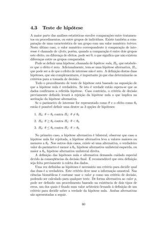 4.3 Teste de hipótese
A maior parte das análises estatísticas envolve comparações entre tratamen-
tos ou procedimentos, ou entre grupos de indivíduos. Existe também a com-
paração de uma característica de um grupo com um valor numérico teórico.
Neste último caso, o valor numérico correspondente à comparação de inte-
resse é chamado de efeito, porém, quando a comparação é entre dois grupos
este efeito, ou diferença de efeitos, pode ser 0, o que signiﬁca que não existem
diferenças entre os grupos comparados.
Pode se deﬁnir uma hipótese, chamada de hipótese nula, H0, que estabele-
ce que o efeito é zero. Adicionalmente, tem-se uma hipótese alternativa, H1,
que pode ser a de que o efeito de interesse não é zero. A deﬁnição destas duas
hipóteses, que são complementares, é importante já que elas determinarão os
critérios para a tomada de decisão.
Todo o procedimento de teste de hipótese está baseado na suposição de
que a hipótese nula é verdadeira. Se isto é verdade então espera-se que os
dados conﬁrmem a referida hipótese. Caso contrário, o critério de decisão
previamente deﬁnido levará à rejeição da hipótese nula o que implica na
aceitação da hipótese alternativa.
Se o parâmetro de interesse for representado como θ e o efeito como θ0
então é possível deﬁnir uma dentre as 3 opções de hipóteses:
1. H0: θ = θ0 contra H1: θ 6= θ0
2. H0: θ ≥ θ0 contra H1: θ < θ0
3. H0: θ ≤ θ0 contra H1: θ > θ0
No primeiro caso, a hipótese alternativa é bilateral, observar que caso a
hipótese nula for rejeitada, a hipótese alternativa leva a valores maiores ou
menores a θ0. Nos outros dois casos, existe só uma alternativa, o verdadeiro
valor do parâmetro é menor a θ0, hipótese alternativa unilateral esquerda, ou
maior a θ0, hipótese alternativa unilateral direita.
A deﬁnição das hipóteses nula e alternativa demanda cuidado especial
devido às conseqüências da decisão ﬁnal. É recomendável que esta deﬁnição
seja feita previamente à coleta dos dados.
Uma vez deﬁnidas as hipóteses é necessário um critério para decidir qual
das duas é a verdadeira. Este critério deve usar a informação amostral. Nas
ciências biomédicas é costume usar o valor p como um critério de decisão,
podendo ser calculado para qualquer teste. De forma alternativa ao valor p,
pode ser deﬁnido um procedimento baseado na existência de dois tipos de
erros, um dos quais é ﬁxado num valor arbitrário levando à deﬁnição de um
critério para decidir sobre a verdade da hipótese nula. Ambas alternativas
são apresentadas a seguir.
60
 