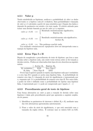 4.3.1 Valor p
Tendo estabelecido as hipóteses, avalia-se a probabilidade de obter os dados
observados se a hipótese nula for verdadeira. Esta probabilidade é chamada
de valor p e é calculada a partir de uma estatística que é função dos dados e
depende do parâmetro em estudo e do teste usado. O critério adotado para
tomar uma decisão baseado no uso do valor p é o seguinte:
valor p < 0, 05 =⇒
(
Resultado estatisticamente signiﬁcativo.
Rejeitar H0
valor p > 0, 05 =⇒
(
Resultado estatisticamente não-signiﬁcativo.
Aceitar H0
valor p = 0, 05 =⇒ Não podemos concluir nada.
Um resultado estatisticamente signiﬁcativo deve ser interpretado como a
rejeição da hipótese nula.
4.3.2 Erros Tipo I e II
Depois de completado o procedimento de teste de hipótese, que leva a uma
decisão sobre a hipótese nula, não existe total certeza sobre se foi tomada a
decisão correta. Podem ser observados dois tipos de erro descritos na seguinte
tabela:
Aceitar H0 Rejeitar H0
H0 verdadeira XXX Erro Tipo I
H0 falsa Erro Tipo II XXX
O erro tipo I aparece quando se rejeita uma hipótese nula que é verdadeira
e o erro tipo II é quando se aceita uma hipótese falsa. A probabilidade de
cometer erro tipo I é chamada de nível de signiﬁcância e representada por
α, enquanto que β é a probabilidade de cometer erro tipo II. Por outro lado,
o poder do teste é deﬁnido como a probabilidade de rejeitar uma hipótese
falsa, é representado por π e pode ser comprovado que é igual a 1 − β.
4.3.3 Procedimento geral de teste de hipótese
Uma forma alternativa ao valor p para a tomada de decisão sobre uma
hipótese é dada pelo procedimento geral que apresenta a seguinte seqüên-
cia de passos:
1. Identiﬁcar os parâmetros de interesse e deﬁnir H0 e H1 mediante uma
das três alternativas apresentadas anteriormente.
2. Fixar o valor do nível de signiﬁcância, α que está associado com o
tamanho da região crítica. É costume usar os valores 0,01 ou 0,05.
61
 