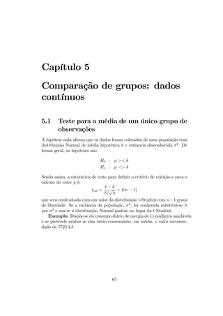 Capítulo 5
Comparação de grupos: dados
contínuos
5.1 Teste para a média de um único grupo de
observações
A hipótese nula aﬁrma que os dados foram coletados de uma população com
distribuição Normal de média hipotética k e variância desconhecida σ2
. De
forma geral, as hipóteses são:
H0 : µ >< k
H1 : µ <> k
Sendo assim, a estatística de teste para deﬁnir o critério de rejeição e para o
cálculo do valor p é:
tcal =
x − k
S/
√
n
∼ t(n − 1)
que será confrontada com um valor da distribuição t-Student com n−1 graus
de liberdade. Se a variância da população, σ2
, for conhecida substitui-se S
por σ2
e usa-se a distribuição Normal padrão no lugar da t-Student.
Exemplo: Dispõe-se do consumo diário de energia de 11 mulheres saudáveis
e se pretende avaliar se elas estão consumindo, em média, o valor recomen-
dado de 7725 kJ.
65
 
