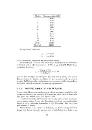 Mulher Consumo diário (kJ.)
1 5260
2 5470
3 5640
4 6180
5 6390
6 6515
7 6805
8 7515
9 7515
10 8230
11 8770
Média 6753,6
Des.Pad. 1142,1
As hipóteses a testar são:
H0 : µ = 7725
H1 : µ 6= 7725
onde µ representa o consumo médio diário de energia.
Assumindo que os dados têm distribuição Normal pode ser deﬁnido o
critério de aceitar a hipótese nula se −2, 2281 ≤ tcal ≤ 2, 2281. O cálculo da
estatística de teste é:
tcal =
6753, 6 − 7725
1142, 1/
√
11
= −2, 821
que ﬁca fora da região de aceitação e gera um valor p igual a 0,02 para a
hipótese bilateral. Tanto a estatística de teste quanto o valor p levam à
rejeição da hipótese nula, concluindo-se que o consumo médio das mulheres
em estudo é signiﬁcativamente diferente do recomendado.
5.1.1 Teste do sinal e teste de Wilcoxon
Se não existe diferença em média entre os valores amostrais e o valor hipotéti-
co deve ser esperado que o número de observações acima e abaixo desse valor
seja igual. Esta idéia é usada pelo teste do sinal.
O teste mencionado anteriormente só leva em conta se uma observação
está acima ou abaixo de um valor hipotético, sem levar em consideração a
distância entre cada valor observado e o valor hipotético. Isto é corrigido
pelo teste de Wilcoxon.
Ambos testes, o do sinal e de Wilcoxon, são testes não-paramétricos
porque não fazem suposição alguma sobre a distribuição dos dados e são
66
 