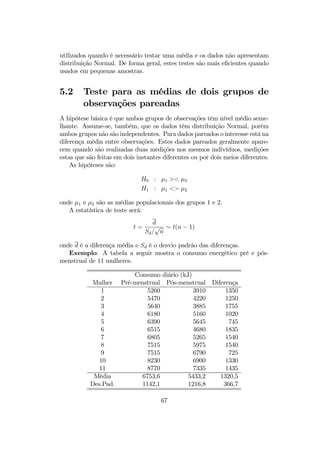 utilizados quando é necessário testar uma média e os dados não apresentam
distribuição Normal. De forma geral, estes testes são mais eﬁcientes quando
usados em pequenas amostras.
5.2 Teste para as médias de dois grupos de
observações pareadas
A hipótese básica é que ambos grupos de observações têm nível médio seme-
lhante. Assume-se, também, que os dados têm distribuição Normal, porém
ambos grupos não são independentes. Para dados pareados o interesse está na
diferença média entre observações. Estes dados pareados geralmente apare-
cem quando são realizadas duas medições nos mesmos indivíduos, medições
estas que são feitas em dois instantes diferentes ou por dois meios diferentes.
As hipóteses são:
H0 : µ1 >< µ2
H1 : µ1 <> µ2
onde µ1 e µ2 são as médias populacionais dos grupos 1 e 2.
A estatística de teste será:
t =
d
Sd/
√
n
∼ t(n − 1)
onde d é a diferença média e Sd é o desvio padrão das diferenças.
Exemplo: A tabela a seguir mostra o consumo energético pré e pós-
menstrual de 11 mulheres.
Consumo diário (kJ)
Mulher Pré-menstrual Pós-menstrual Diferença
1 5260 3910 1350
2 5470 4220 1250
3 5640 3885 1755
4 6180 5160 1020
5 6390 5645 745
6 6515 4680 1835
7 6805 5265 1540
8 7515 5975 1540
9 7515 6790 725
10 8230 6900 1330
11 8770 7335 1435
Média 6753,6 5433,2 1320,5
Des.Pad. 1142,1 1216,8 366,7
67
 