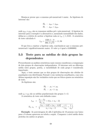 Deseja-se provar que o consumo pré-menstrual é maior. As hipóteses de
interesse são:
H0 : µpr´e = µp´os
H1 : µpr´e > µp´os.
onde µpr´e e µp´os são os consumos médios pré e pós-menstrual. A hipótese de
interesse para o exemplo é a alternativa e, assumindo normalidade dos dados,
deﬁne-se o critério de aceitar a hipótese nula se tcal ≤ 1, 8125. A estatística
de teste calculada é:
tcal =
1320, 5 − 0
366, 7/
√
11
= 11, 94
O que leva a rejeitar a hipótese nula, concluindo-se que o consumo pré-
menstrual é signiﬁcativamente maior. O valor p é igual a 0,0000002.
5.3 Teste para as médias de dois grupos in-
dependentes
Provavelmente as análises estatísticas mais comuns consideram a comparação
de dois grupos de observações independentes. O interesse está na diferença
média entre grupos, porém, a variabilidade de cada grupo é considerada
importante.
Aqui, o teste assume que os dois grupos de observações são obtidos de
populações com distribuição Normal e com variâncias semelhantes, caso esta
última suposição não for verdadeira terão que ser feitos ajustes na estatística
de teste.
As hipóteses são:
H0 : µ1 >< µ2
H1 : µ1 <> µ2
onde µ1 e µ2 são as médias populacionais dos grupos 1 e 2.
A estatística de teste está deﬁnida como:
tcal =
x1 − x2
Sx1−x2
∼ t(n1 + n2 − 2)
Sx1−x2 =
s
(n1 − 1)S2
1 + (n2 − 1)S2
2
n1 + n2 − 2
×
µ
1
n1
+
1
n2
¶
Exemplo: As porcentagens de alfa 2 globulina de 13 pessoas com baixo
peso e 9 obesas aparecem na tabela a seguir. Comparar o nível médio desta
proteína em ambos os grupos.
68
 
