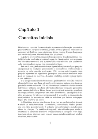 Capítulo 1
Conceitos iniciais
Diariamente, os meios de comunicação apresentam informações estatísticas
provenientes de pesquisas cientíﬁcas, porém, diversos graus de conﬁabilidade
devem ser atribuídos a essas estatísticas, já que existem diversos fatores que
não são incluídos nos relatórios lidos pela população.
A palavra pesquisa tem uma conotação poderosa, ﬁcando implícita a con-
ﬁabilidade dos resultados apresentados por ela. Sendo assim, poucas pessoas
que não estão envolvidas com a pesquisa estão interessadas com os detalhes
dela, importando-se apenas com os resultados ﬁnais.
Por outro lado, pode se assumir que é possível replicar qualquer pesquisa
em igualdade de condições, questionando se os resultados obtidos seriam os
mesmos em cada uma das replicações. Pelo exposto anteriormente, toda
pesquisa apresenta um ingrediente que foge do controle dos envolvidos e que
pode ser chamado de incerteza. A análise estatística permite colocar limites
a esta incerteza.
Nas pesquisas em ciências biomédicas, geralmente são coletados dados de
alguns indivíduos para fazer aﬁrmações sobre grupos maiores, sem interesse
particular nesses indivíduos. Então, a informação proveniente de amostras de
indivíduos é utilizada para fazer inferência sobre uma população que contém
esses mesmos indivíduos. Dessa forma, os conceitos de amostra e população
estão ligados com a pesquisa que está sendo desenvolvida. Em algumas situa-
ções, geralmente de interesse governamental, é necessária a observação das
características de interesse em todos os indivíduos que formam uma popu-
lação. Isto constitui um censo.
A Estatística aparece nas diversas áreas que um proﬁssional da área de
Ciências da Vida pode atuar. Por exemplo, a distribuição Normal padrão,
que será vista posteriormente, é utilizada para determinar o estado nutri-
cional de crianças. Os modelos de regressão são utilizados para avaliar e
quantiﬁcar a inﬂuência de fatores socioeconômicos e biológicos sobre algu-
mas variáveis de interesse como peso ao nascer, estado nutricional, nível de
albumina, entre outros.
6
 