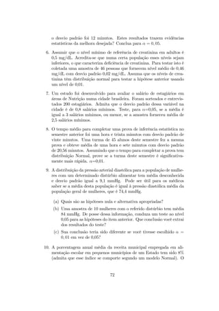 o desvio padrão foi 12 minutos. Estes resultados trazem evidências
estatísticas da melhora desejada? Conclua para α = 0, 05.
6. Assumir que o nível mínimo de referência de creatinina em adultos é
0,5 mg/dL. Acredita-se que numa certa população esses níveis sejam
inferiores, o que caracteriza deﬁciência de creatinina. Para testar isto é
coletada uma amostra de 46 pessoas que fornecem nível médio de 0,46
mg/dL com desvio padrão 0,02 mg/dL. Assuma que os níveis de crea-
tinina têm distribuição normal para testar a hipótese anterior usando
um nível de 0,01.
7. Um estudo foi desenvolvido para avaliar o salário de estagiários em
áreas de Nutrição numa cidade brasileira. Foram sorteados e entrevis-
tados 200 estagiários. Admita que o desvio padrão dessa variável na
cidade é de 0,8 salários mínimos. Teste, para α=0,05, se a média é
igual a 3 salários mínimos, ou menor, se a amostra forneceu média de
2,5 salários mínimos.
8. O tempo médio para completar uma prova de inferência estatística no
semestre anterior foi uma hora e trinta minutos com desvio padrão de
vinte minutos. Uma turma de 45 alunos deste semestre fez a mesma
prova e obteve média de uma hora e sete minutos com desvio padrão
de 20,56 minutos. Assumindo que o tempo para completar a prova tem
distribuição Normal, prove se a turma deste semestre é signiﬁcativa-
mente mais rápida. α=0,01.
9. A distribuição da pressão arterial diastólica para a população de mulhe-
res com um determinado distúrbio alimentar tem média desconhecida
e desvio padrão igual a 9,1 mmHg. Pode ser útil para os médicos
saber se a média desta população é igual à pressão diastólica média da
população geral de mulheres, que é 74,4 mmHg.
(a) Quais são as hipóteses nula e alternativa apropriadas?
(b) Uma amostra de 10 mulheres com o referido distúrbio tem média
84 mmHg. De posse dessa informação, conduza um teste ao nível
0,05 para as hipóteses do item anterior. Que conclusão você extrai
dos resultados do teste?
(c) Sua conclusão teria sido diferente se você tivesse escolhido α =
0, 01 em vez de 0,05?
10. A porcentagem anual média da receita municipal empregada em ali-
mentação escolar em pequenos municípios de um Estado tem sido 8%
(admita que esse índice se comporte segundo um modelo Normal). O
72
 