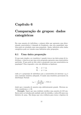 Capítulo 6
Comparação de grupos: dados
categóricos
Em uma amostra de indivíduos, o número deles que apresenta uma deter-
minada característica é chamado de freqüência, mas esta quantidade tam-
bém pode ser estudada como uma proporção. Assim, inferência sobre dados
categóricos pode ser tratada como inferência sobre proporções.
6.1 Uma única proporção
O caso mais simples a se considerar é quando tem-se um único grupo de in-
divíduos, e observa-se que uma certa proporção apresenta uma característica
particular. O que pode ser dito sobre a proporção com essa característica na
população? Para responder a isto são deﬁnidas as hipóteses:
H0 : p >< p0
H1 : p <> p0
onde p é a proporção de indivíduos com a característica de interesse e p0 é
uma constante numérica adequada. É usada uma estatística proveniente da
distribuição Normal:
zcal =
bp − p0
q
p0×(1−p0)
n
∼ N(0, 1)
desde que o tamanho de amostra seja suﬁcientemente grande. Diversos au-
tores consideram n ≥ 30.
Exemplo: Supor que uma residente escolheu uma amostra de 215 mu-
lheres entre as tratadas pela unidade onde ela trabalha, e achou 39 casos com
histórico de asma. Ela deseja usar esta evidência para testar a hipótese de
77
 